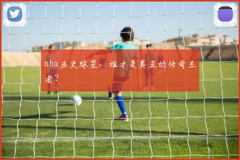 nba历史球星,谁才是真正的传奇王者?