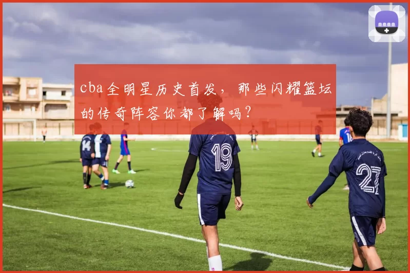 cba全明星历史首发，那些闪耀篮坛的传奇阵容你都了解吗？