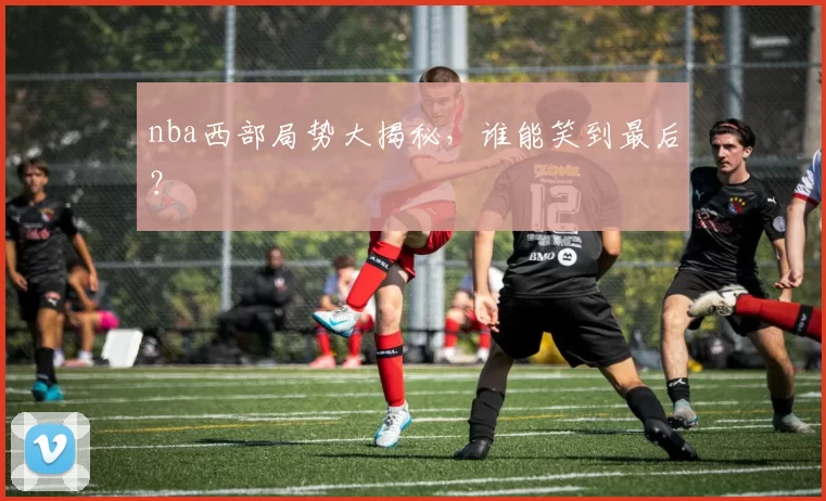 nba西部局势大揭秘，谁能笑到最后？