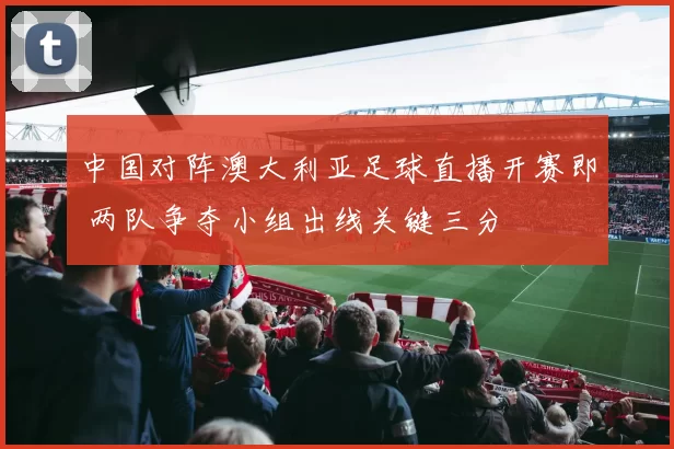中国对阵澳大利亚足球直播开赛即 两队争夺小组出线关键三分