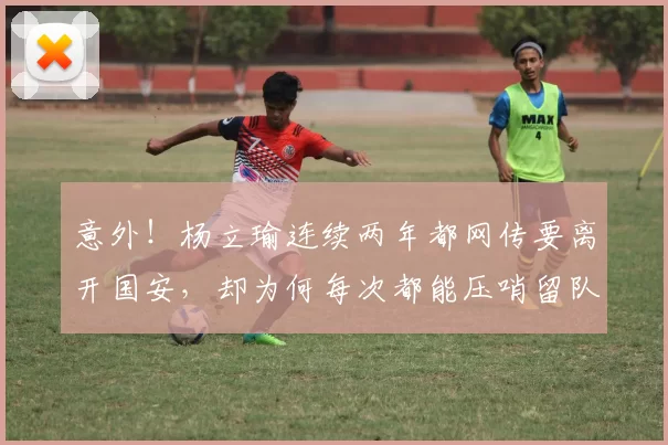 意外！杨立瑜连续两年都网传要离开国安，却为何每次都能压哨留队