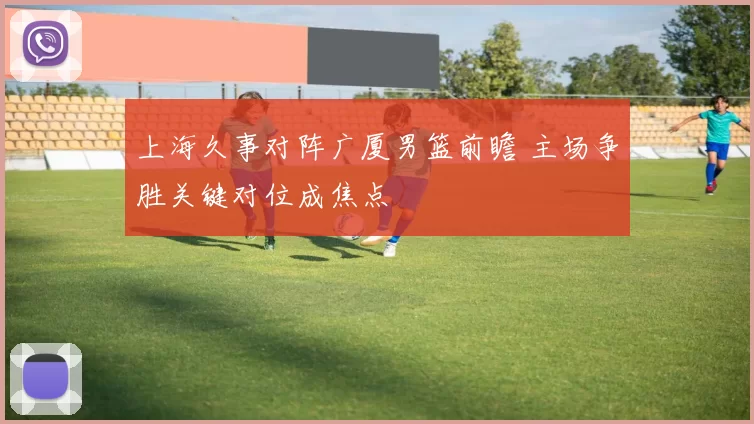 上海久事对阵广厦男篮前瞻 主场争胜关键对位成焦点