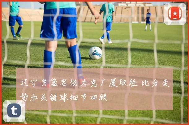 辽宁男篮客场力克广厦取胜 比分走势和关键球细节回顾