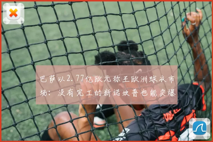 巴萨以2.77亿欧元称王欧洲球衣市场：没有完工的新诺坎普也能卖爆