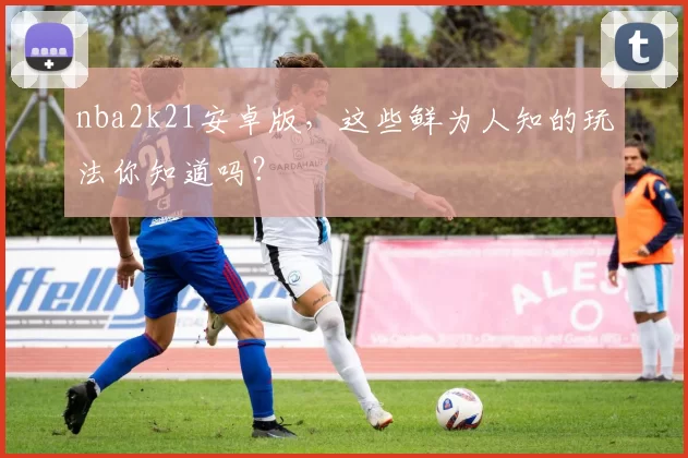 nba2k21安卓版，这些鲜为人知的玩法你知道吗？