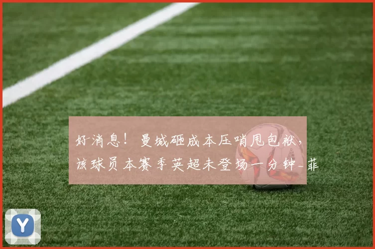 好消息！曼城砸成本压哨甩包袱，该球员本赛季英超未登场一分钟_菲利普斯_谢菲尔德联_瓜迪奥拉