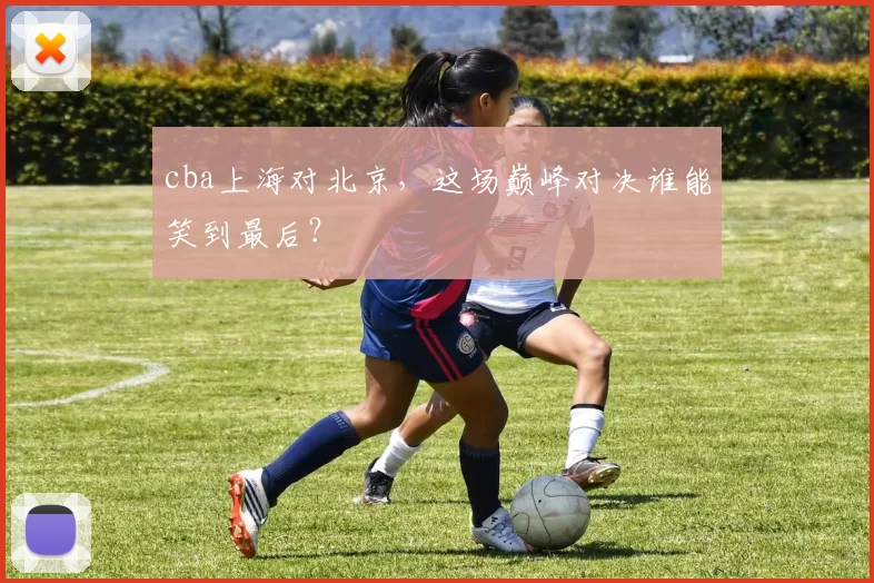 cba上海对北京,这场巅峰对决谁能笑到最后?