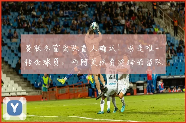 曼联冬窗离队首人确认！或是唯一转会球员，两阿莫林弃将转而留队