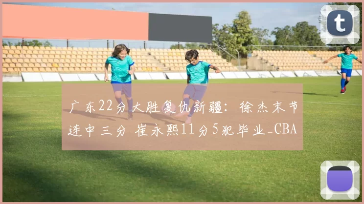 广东22分大胜复仇新疆：徐杰末节连中三分 崔永熙11分5犯毕业_CBA