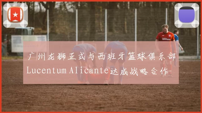 广州龙狮正式与西班牙篮球俱乐部Lucentum Alicante达成战略合作