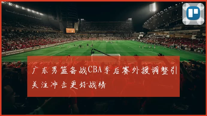 广东男篮备战CBA季后赛外援调整引关注冲击更好战绩