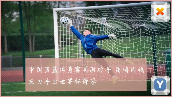 中国男篮热身赛再胜对手 周琦内线发力冲击世界杯阵容