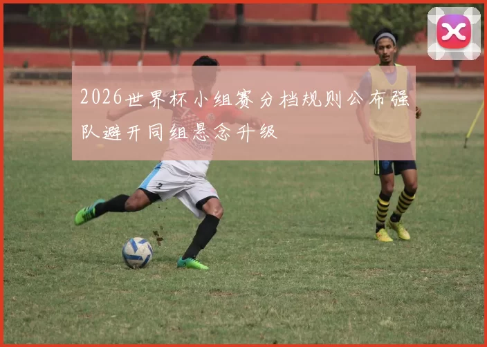 2026世界杯小组赛分档规则公布强队避开同组悬念升级