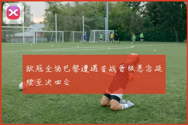 欧冠全场巴黎遭遇苦战晋级悬念延续至次回合