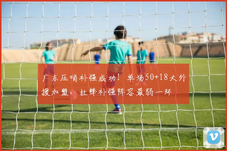 广东压哨补强成功！单场50+18大外援加盟，杜锋补强阵容最弱一环