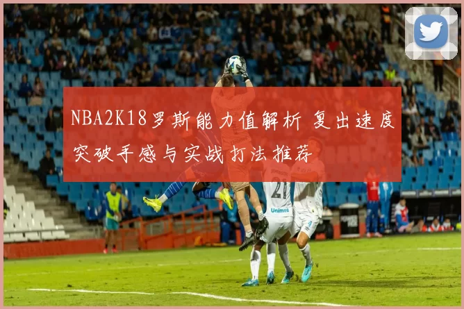 NBA2K18罗斯能力值解析 复出速度突破手感与实战打法推荐