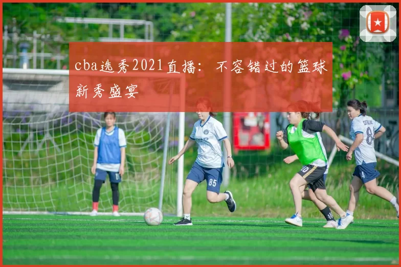 cba选秀2021直播：不容错过的篮球新秀盛宴