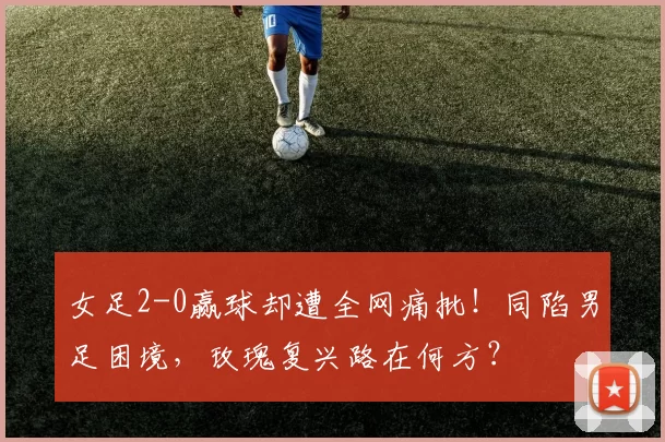 女足2-0赢球却遭全网痛批!同陷男足困境,玫瑰复兴路在何方?