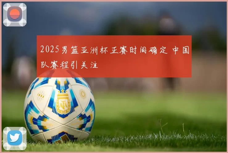 2025男篮亚洲杯正赛时间确定 中国队赛程引关注