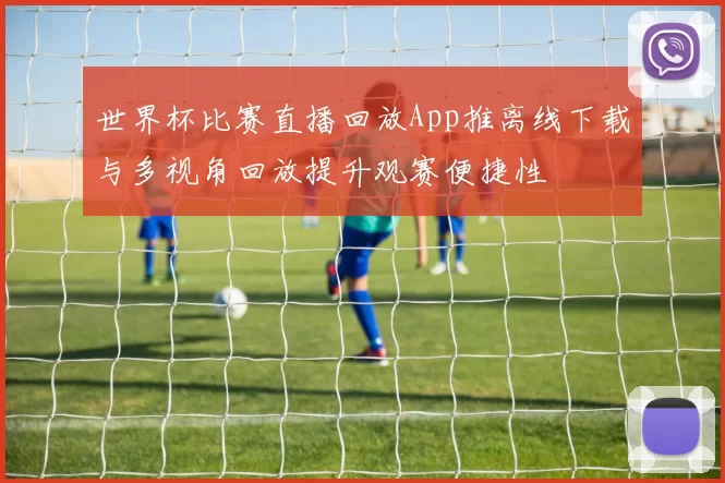 世界杯比赛直播回放App推离线下载与多视角回放提升观赛便捷性