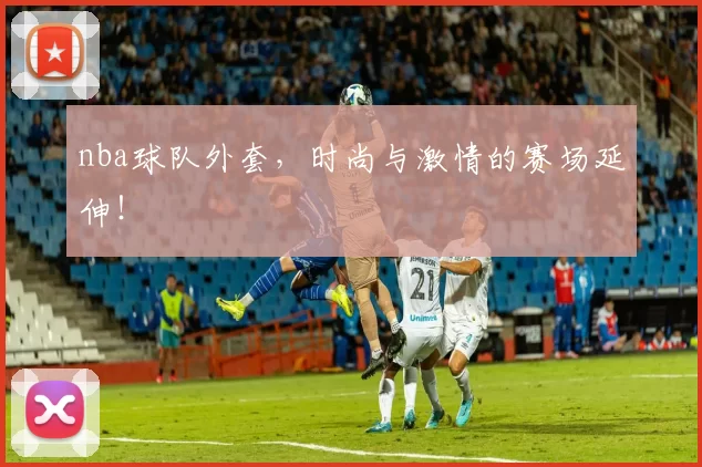 nba球队外套，时尚与激情的赛场延伸！