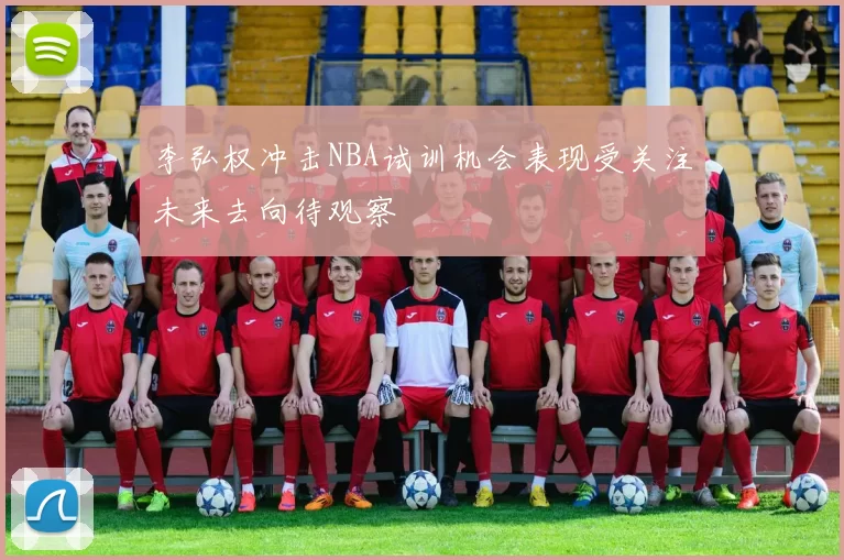 李弘权冲击NBA试训机会表现受关注未来去向待观察