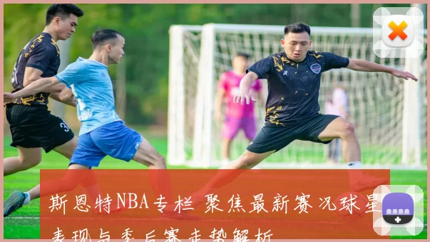斯恩特NBA专栏 聚焦最新赛况球星表现与季后赛走势解析