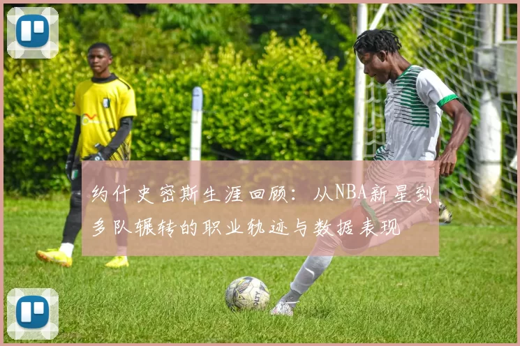 约什史密斯生涯回顾：从NBA新星到多队辗转的职业轨迹与数据表现