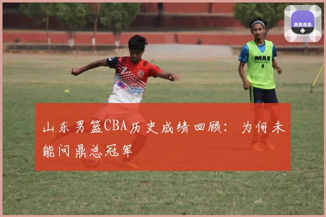 山东男篮CBA历史成绩回顾：为何未能问鼎总冠军