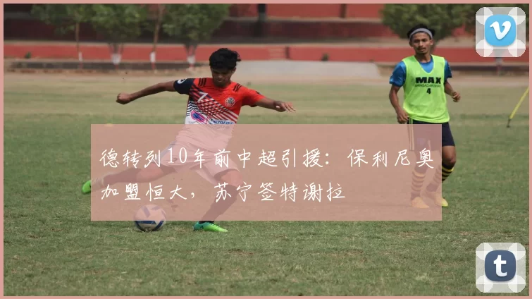 德转列10年前中超引援：保利尼奥加盟恒大，苏宁签特谢拉