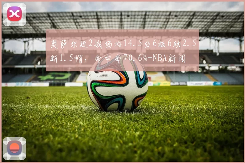 奥萨尔近2战场均14.5分6板6助2.5断1.5帽，命中率70.6%-NBA新闻