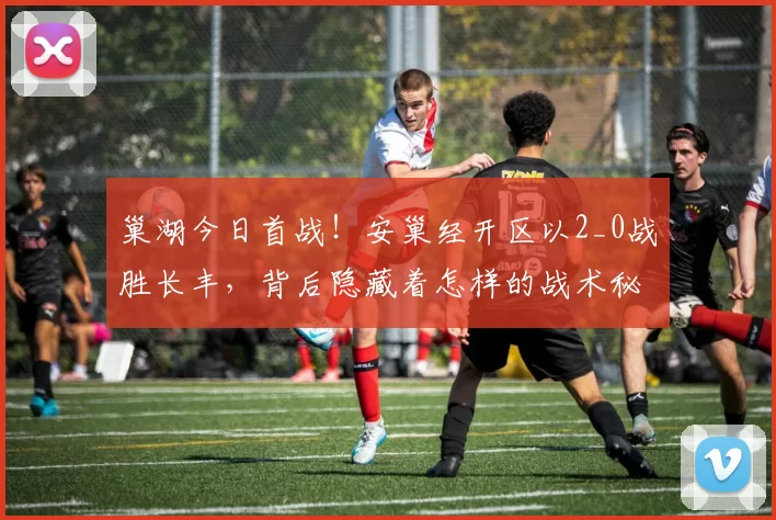 巢湖今日首战！安巢经开区以2_0战胜长丰，背后隐藏着怎样的战术秘密？