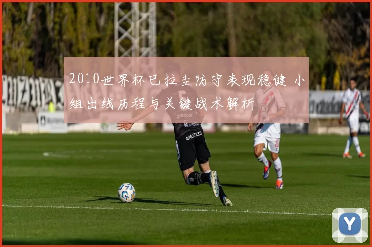 2010世界杯巴拉圭防守表现稳健 小组出线历程与关键战术解析