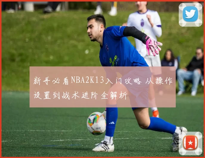 新手必看NBA2K13入门攻略 从操作设置到战术进阶全解析