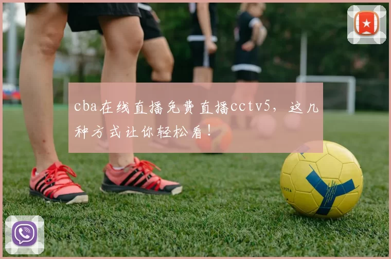cba在线直播免费直播cctv5，这几种方式让你轻松看！