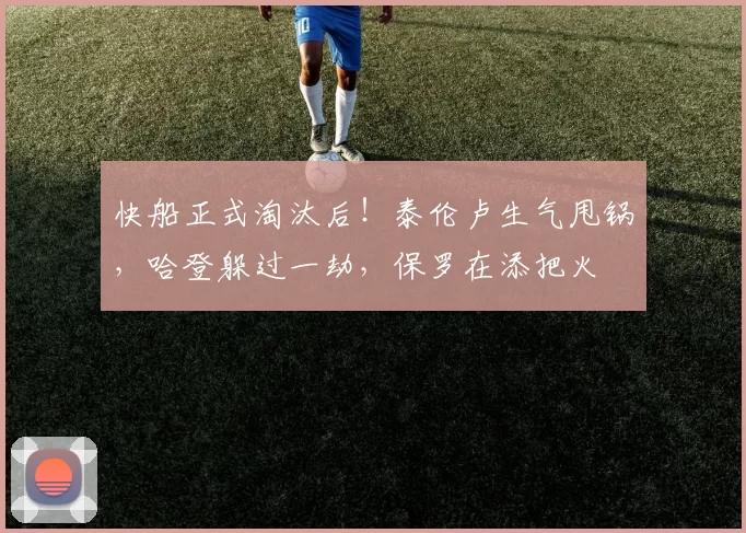 快船正式淘汰后！泰伦卢生气甩锅，哈登躲过一劫，保罗在添把火