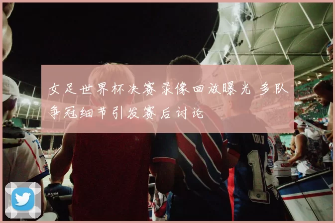 女足世界杯决赛录像回放曝光 多队争冠细节引发赛后讨论