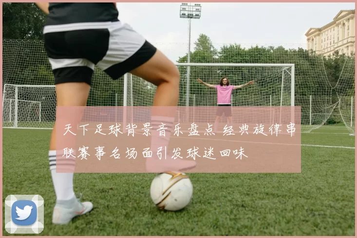 天下足球背景音乐盘点 经典旋律串联赛事名场面引发球迷回味
