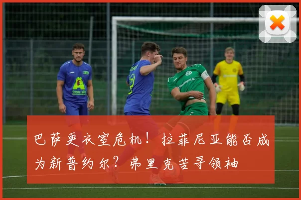 巴萨更衣室危机！拉菲尼亚能否成为新普约尔？弗里克苦寻领袖