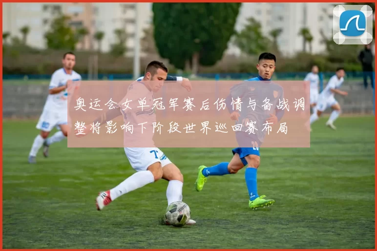 奥运会女单冠军赛后伤情与备战调整将影响下阶段世界巡回赛布局