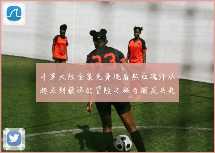 斗罗大陆全集免费观看热血魂师从起点到巅峰的冒险之旅与朋友共赴