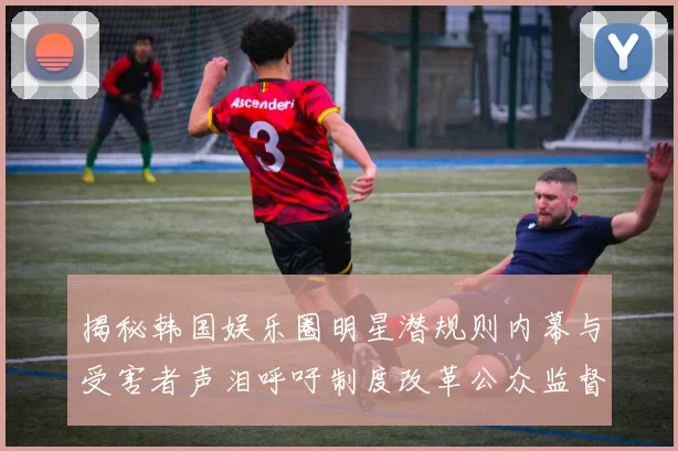 揭秘韩国娱乐圈明星潜规则内幕与受害者声泪呼吁制度改革公众监督