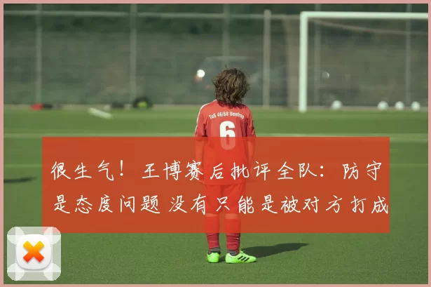 很生气！王博赛后批评全队：防守是态度问题 没有只能是被对方打成筛子