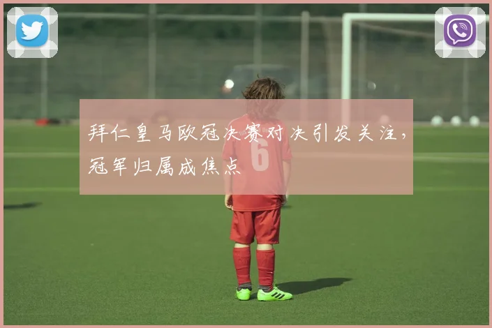拜仁皇马欧冠决赛对决引发关注，冠军归属成焦点