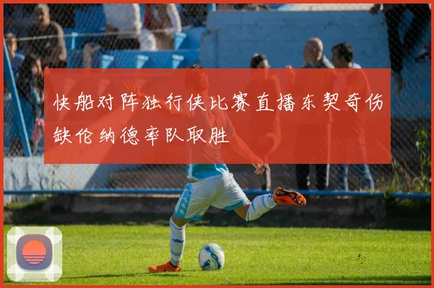 快船对阵独行侠比赛直播东契奇伤缺伦纳德率队取胜