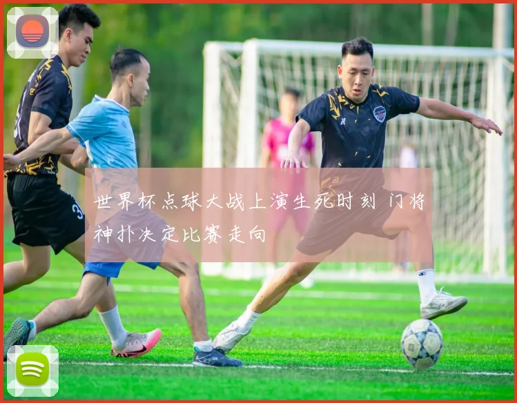 世界杯点球大战上演生死时刻 门将神扑决定比赛走向