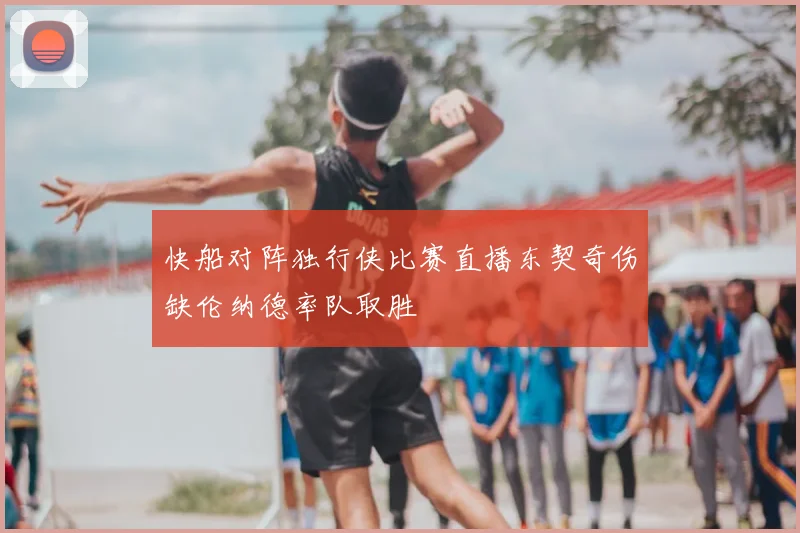 快船对阵独行侠比赛直播东契奇伤缺伦纳德率队取胜