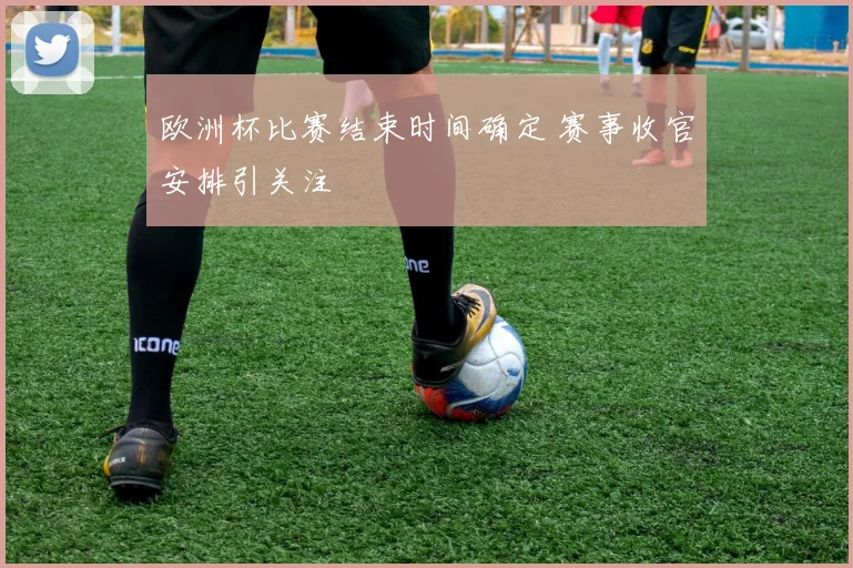 欧洲杯比赛结束时间确定 赛事收官安排引关注