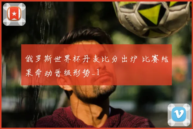 俄罗斯世界杯丹麦比分出炉 比赛结果牵动晋级形势_1