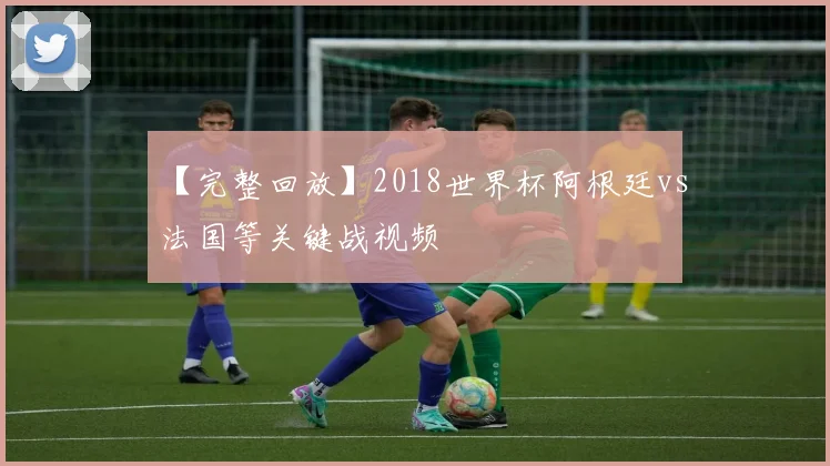 【完整回放】2018世界杯阿根廷vs法国等关键战视频